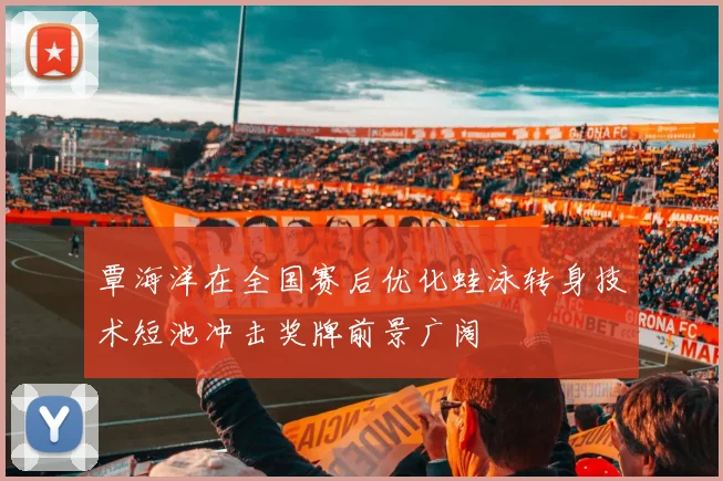 覃海洋在全国赛后优化蛙泳转身技术短池冲击奖牌前景广阔